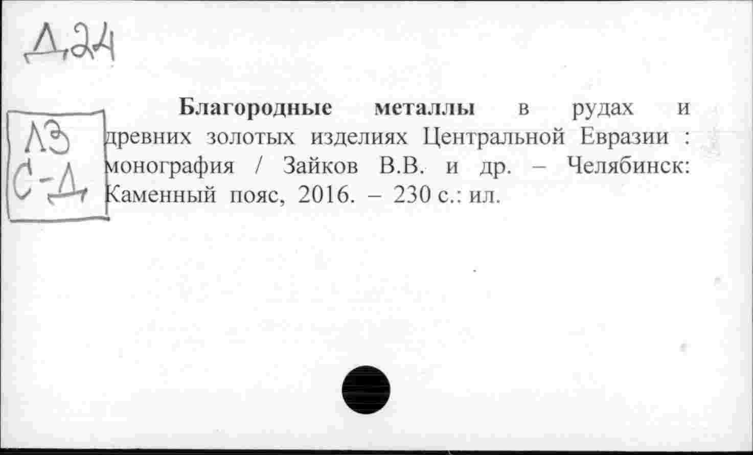 ﻿
лъ ДА
Благородные металлы в рудах и цревних золотых изделиях Центральной Евразии : ионография / Зайков В.В. и др. - Челябинск: <аменный пояс, 2016. - 230 с.: ил.